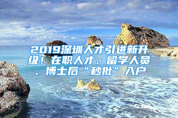 2019深圳人才引进新升级！在职人才、留学人员、博士后“秒批”入户