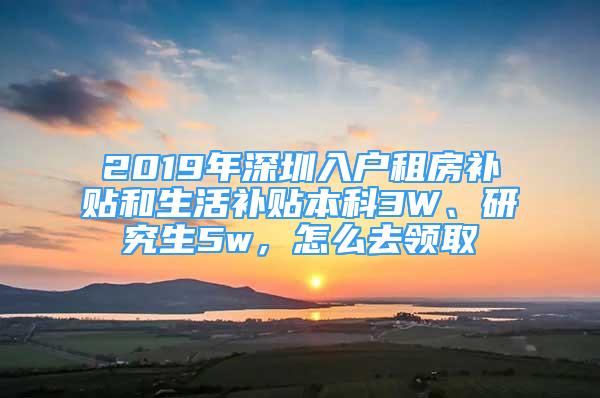 2019年深圳入户租房补贴和生活补贴本科3W、研究生5w，怎么去领取