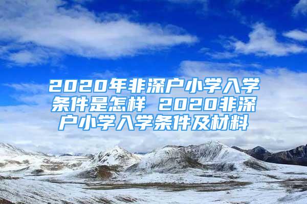 2020年非深户小学入学条件是怎样 2020非深户小学入学条件及材料