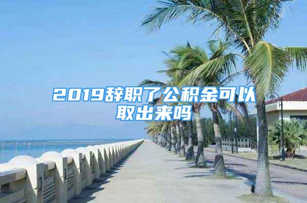 2019辞职了公积金可以取出来吗