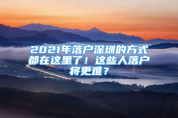 2021年落户深圳的方式都在这里了！这些人落户将更难？