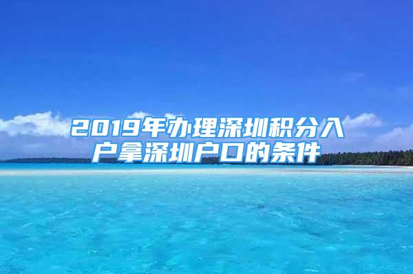 2019年办理深圳积分入户拿深圳户口的条件