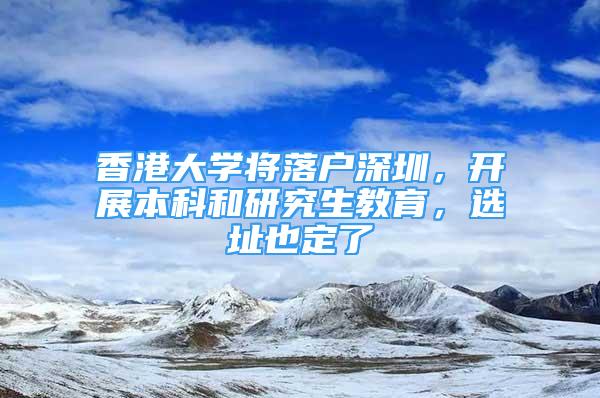 香港大学将落户深圳，开展本科和研究生教育，选址也定了