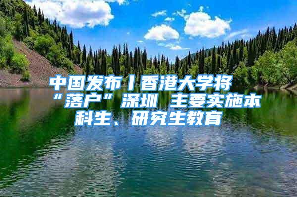 中国发布丨香港大学将“落户”深圳 主要实施本科生、研究生教育