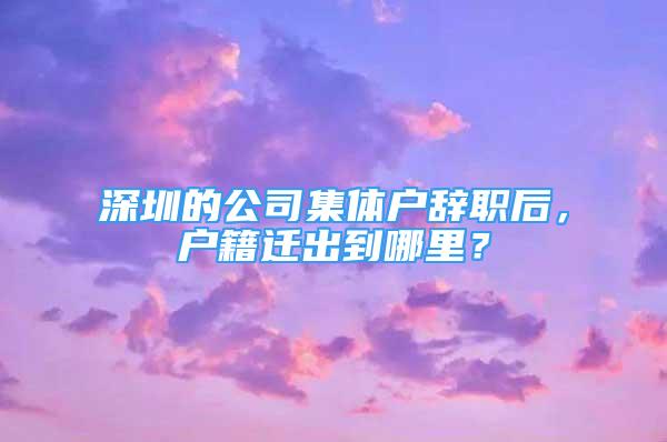 深圳的公司集体户辞职后，户籍迁出到哪里？