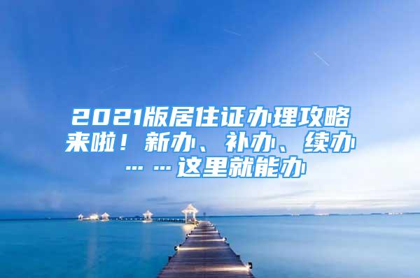 2021版居住证办理攻略来啦！新办、补办、续办……这里就能办