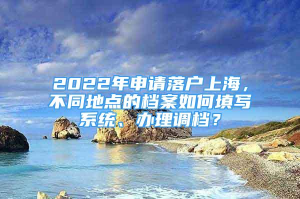 2022年申请落户上海，不同地点的档案如何填写系统、办理调档？