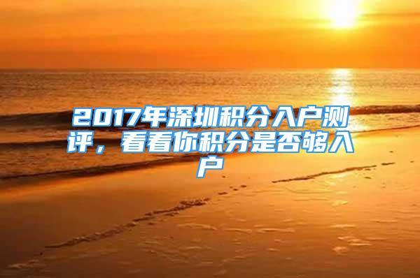 2017年深圳积分入户测评，看看你积分是否够入户