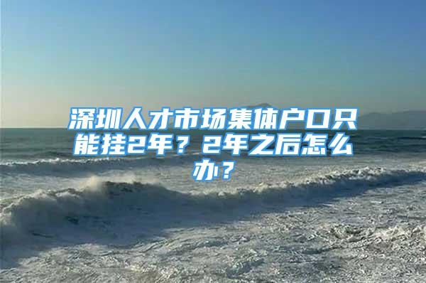 深圳人才市场集体户口只能挂2年？2年之后怎么办？