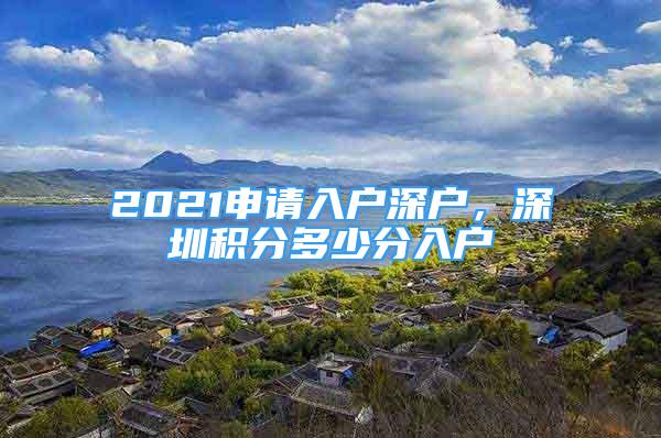 2021申请入户深户，深圳积分多少分入户