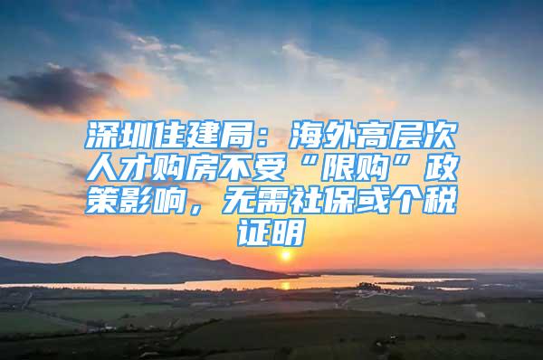 深圳住建局：海外高层次人才购房不受“限购”政策影响，无需社保或个税证明