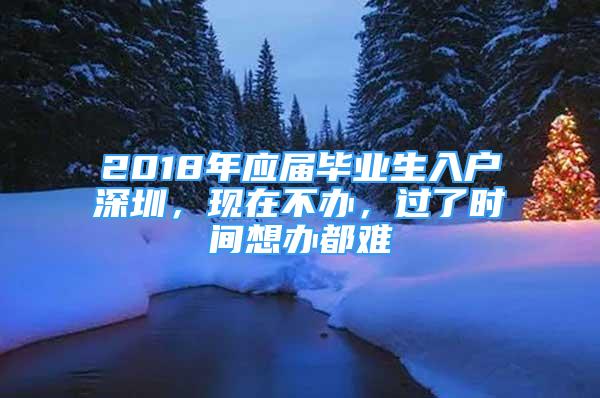 2018年应届毕业生入户深圳，现在不办，过了时间想办都难