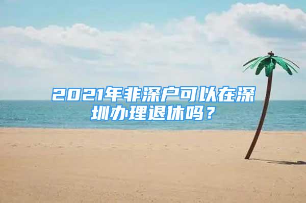 2021年非深户可以在深圳办理退休吗？