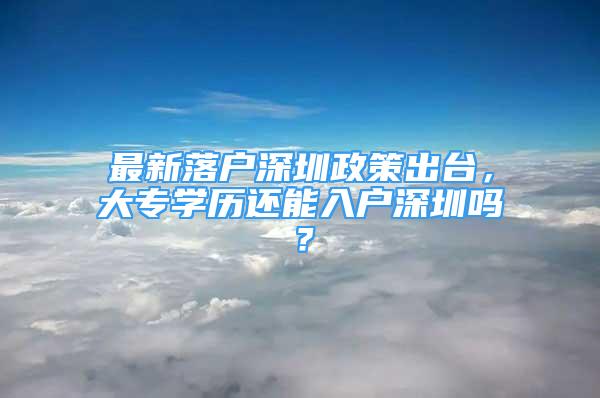 最新落户深圳政策出台，大专学历还能入户深圳吗？