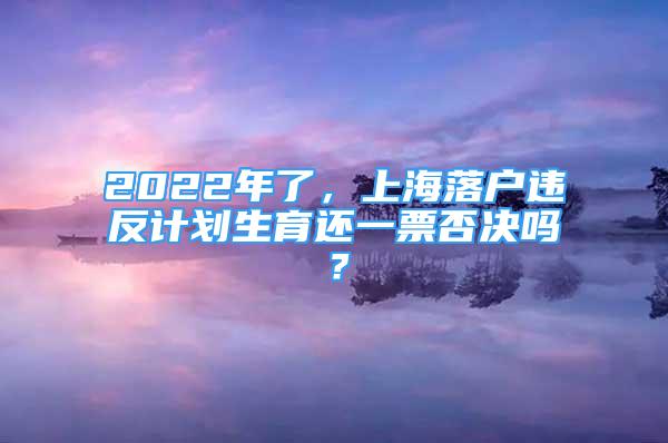 2022年了，上海落户违反计划生育还一票否决吗？