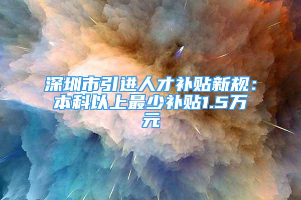 深圳市引进人才补贴新规：本科以上最少补贴1.5万元