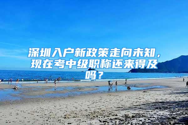 深圳入户新政策走向未知，现在考中级职称还来得及吗？