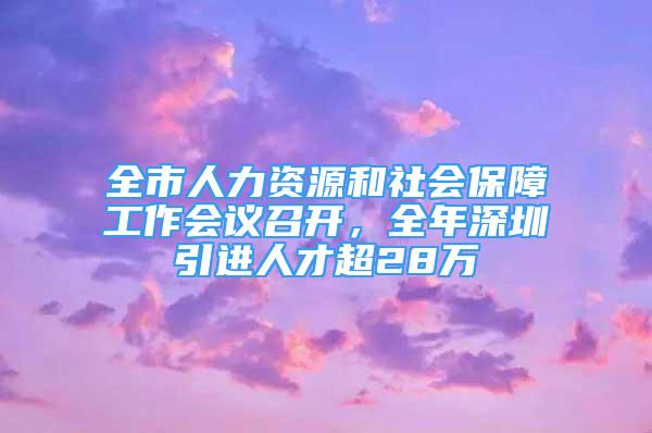 全市人力资源和社会保障工作会议召开，全年深圳引进人才超28万