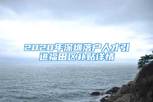 2020年深圳落户人才引进福田区补贴详情