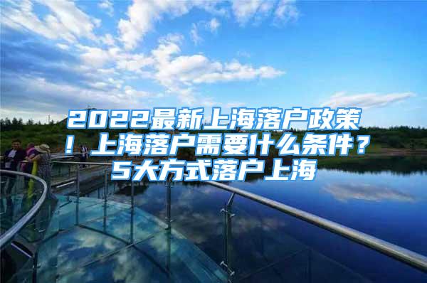 2022最新上海落户政策！上海落户需要什么条件？5大方式落户上海