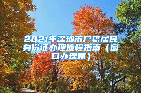 2021年深圳市户籍居民身份证办理流程指南（窗口办理篇）