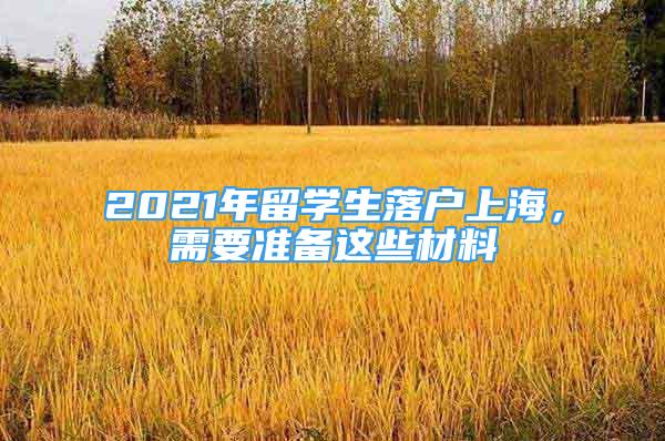 2021年留学生落户上海，需要准备这些材料