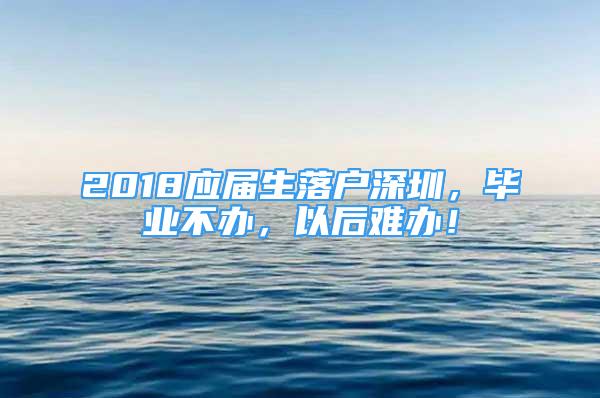 2018应届生落户深圳，毕业不办，以后难办！