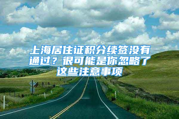 上海居住证积分续签没有通过？很可能是你忽略了这些注意事项