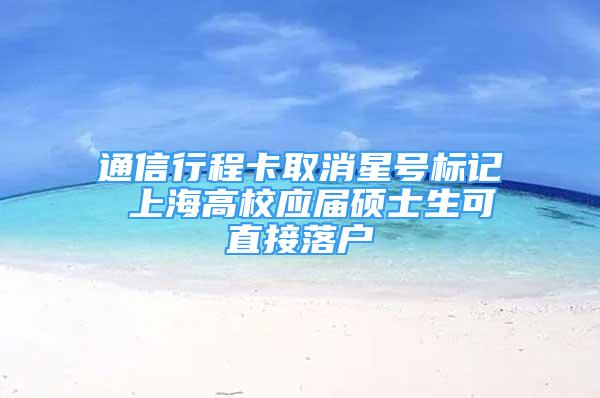 通信行程卡取消星号标记 上海高校应届硕士生可直接落户