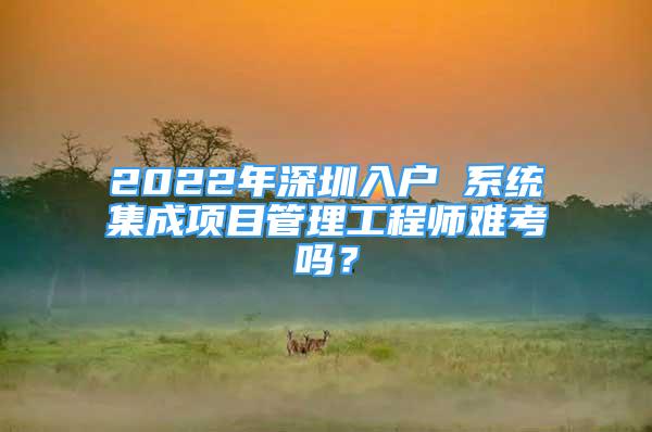 2022年深圳入户 系统集成项目管理工程师难考吗？