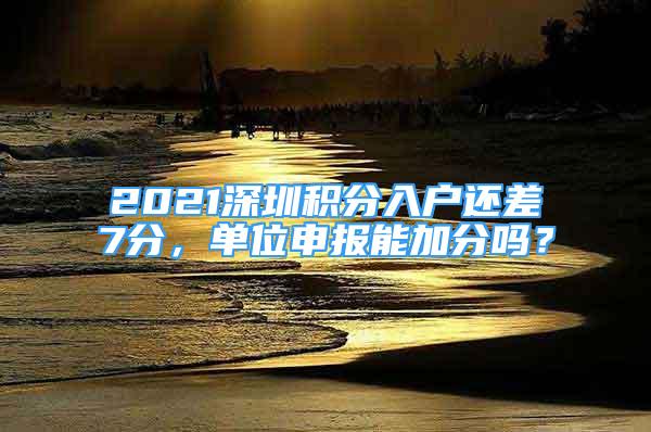 2021深圳积分入户还差7分，单位申报能加分吗？