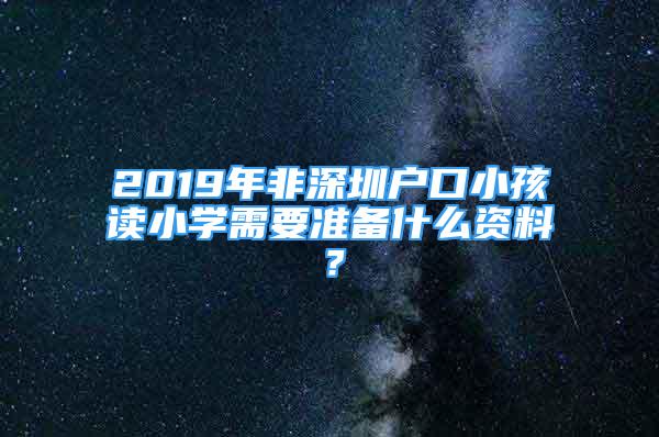 2019年非深圳户口小孩读小学需要准备什么资料？