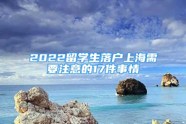 2022留学生落户上海需要注意的17件事情