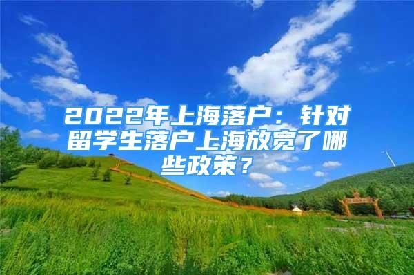 2022年上海落户：针对留学生落户上海放宽了哪些政策？