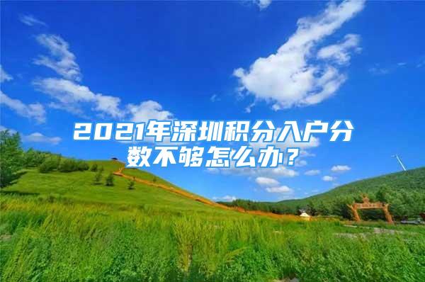 2021年深圳积分入户分数不够怎么办？