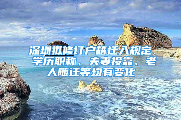 深圳拟修订户籍迁入规定 学历职称、夫妻投靠、老人随迁等均有变化