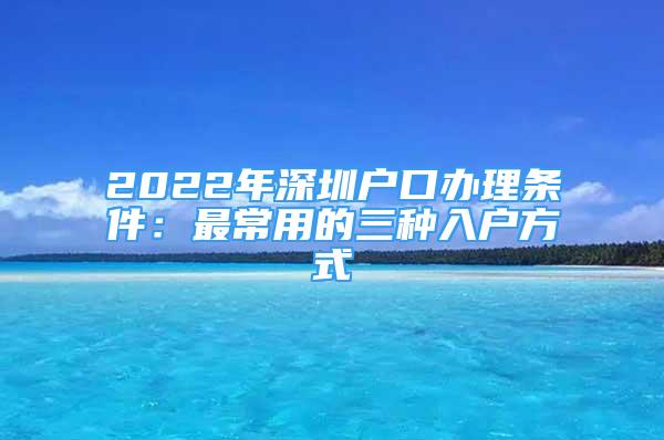 2022年深圳户口办理条件：最常用的三种入户方式