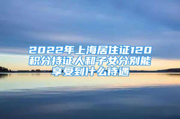 2022年上海居住证120积分持证人和子女分别能享受到什么待遇