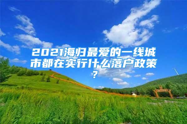 2021海归最爱的一线城市都在实行什么落户政策？