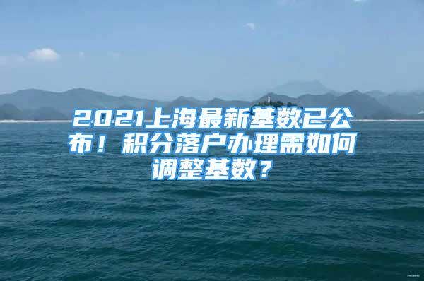 2021上海最新基数已公布！积分落户办理需如何调整基数？