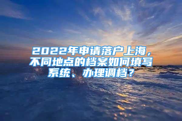 2022年申请落户上海，不同地点的档案如何填写系统、办理调档？