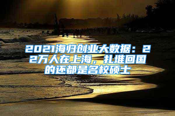 2021海归创业大数据：22万人在上海，扎堆回国的还都是名校硕士