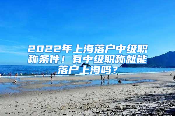 2022年上海落户中级职称条件！有中级职称就能落户上海吗？