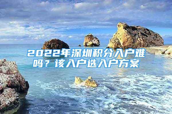 2022年深圳积分入户难吗？该入户选入户方案