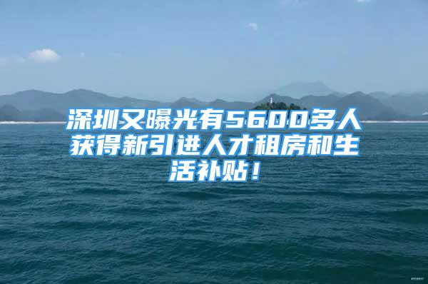 深圳又曝光有5600多人获得新引进人才租房和生活补贴！