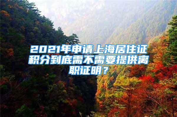 2021年申请上海居住证积分到底需不需要提供离职证明？