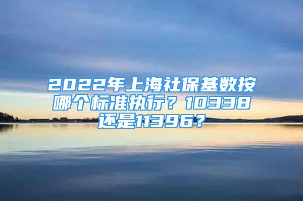 2022年上海社保基数按哪个标准执行？10338还是11396？