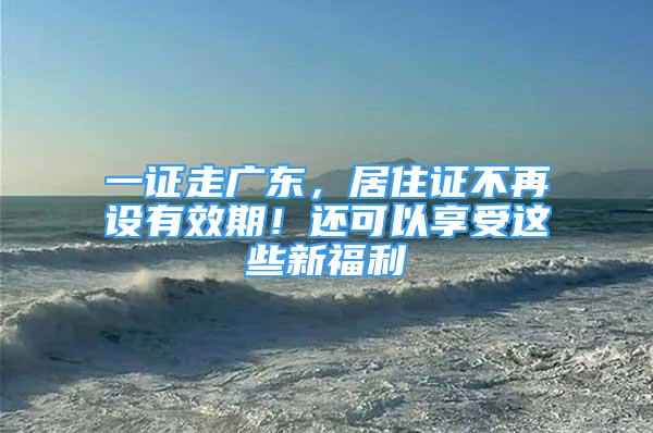 一证走广东，居住证不再设有效期！还可以享受这些新福利