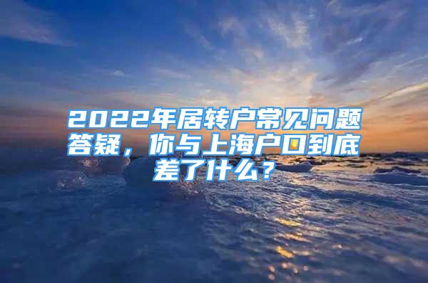 2022年居转户常见问题答疑，你与上海户口到底差了什么？