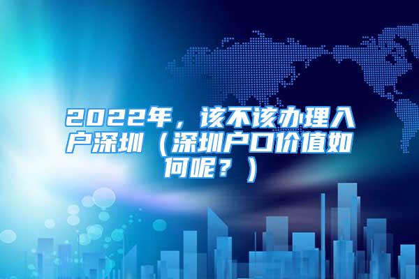 2022年，该不该办理入户深圳（深圳户口价值如何呢？）